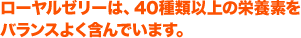 ローヤルゼリーは、40種類以上の栄養素を
バランスよく含んでいます。