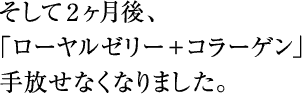 そして2ヶ月後、｢ローヤルゼリー＋コラーゲン｣手放せなくなりました。